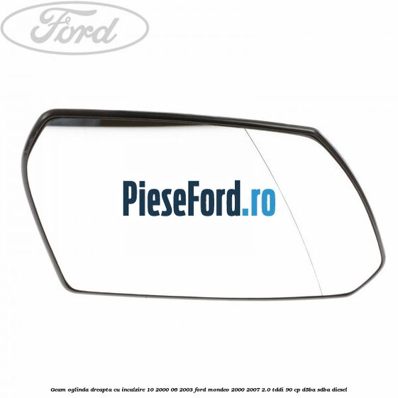 Geam oglinda dreapta cu incalzire 10/2000-06/2003 Ford Mondeo 2000-2007 2.0 TDDI 90 cp D5BA, SDBA diesel