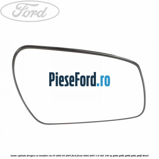 Geam oglinda dreapta cu incalzire an 07/2003-03/2007 Ford Focus 2004-2007 1.6 TDCi 109 cp G8DA, G8DB, G8DD, G8DE, G8DF diesel