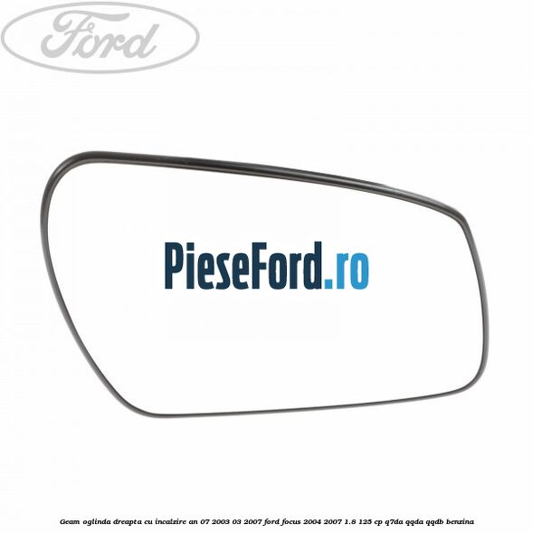 Geam oglinda dreapta cu incalzire an 07/2003-03/2007 Ford Focus 2004-2007 1.8 125 cp Q7DA, QQDA, QQDB benzina