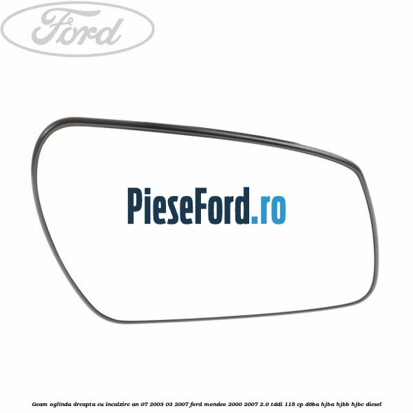 Geam oglinda dreapta cu incalzire an 07/2003-03/2007 Ford Mondeo 2000-2007 2.0 TDDI 115 cp D6BA, HJBA, HJBB, HJBC diesel