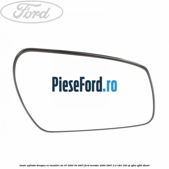Geam oglinda dreapta cu incalzire an 07/2003-03/2007 Ford Mondeo 2000-2007 2.2 TDCi 155 cp QJBA, QJBB diesel