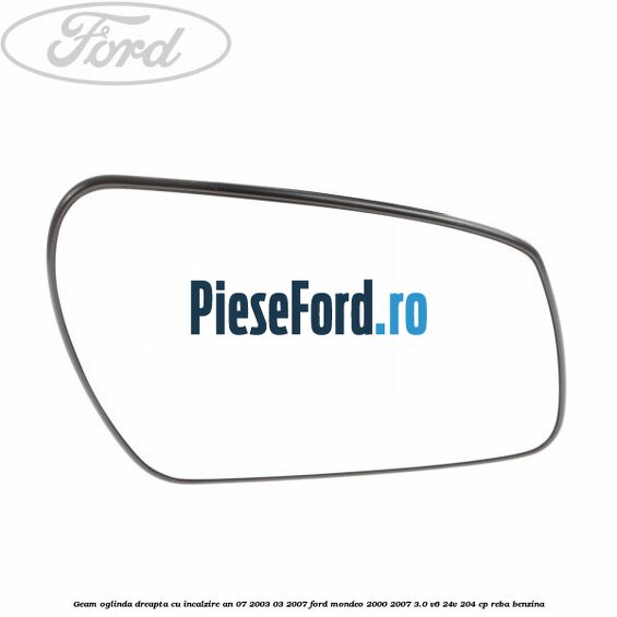 Geam oglinda dreapta cu incalzire an 07/2003-03/2007 Ford Mondeo 2000-2007 3.0 V6 24V 204 cp REBA benzina