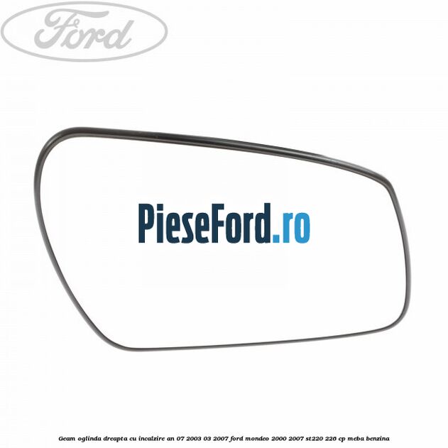 Geam oglinda dreapta cu incalzire an 07/2003-03/2007 Ford Mondeo 2000-2007 ST220 226 cp MEBA benzina