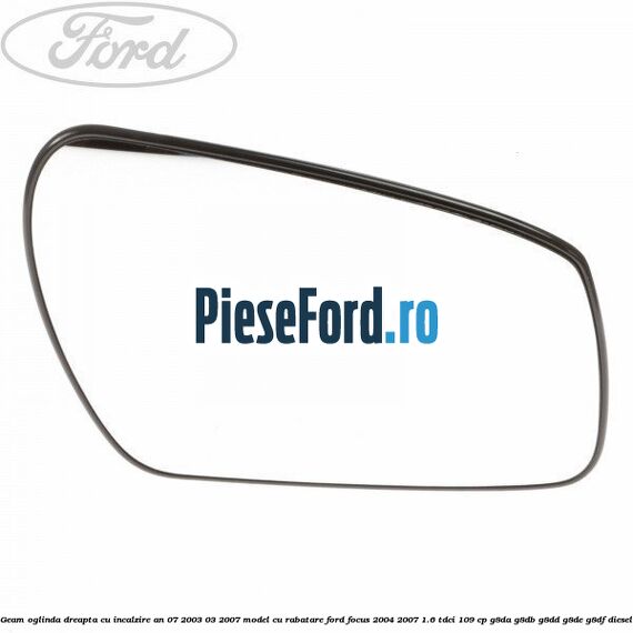 Geam oglinda dreapta cu incalzire an 07/2003-03/2007 model cu rabatare Ford Focus 2004-2007 1.6 TDCi 109 cp G8DA, G8DB, G8DD, G8DE, G8DF diesel
