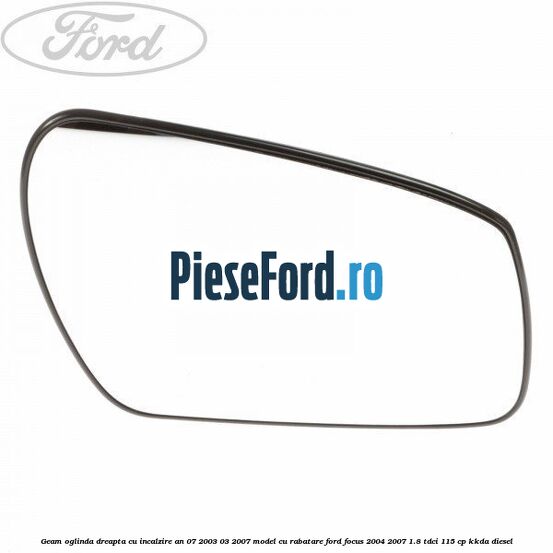 Geam oglinda dreapta cu incalzire an 07/2003-03/2007 model cu rabatare Ford Focus 2004-2007 1.8 TDCi 115 cp KKDA diesel