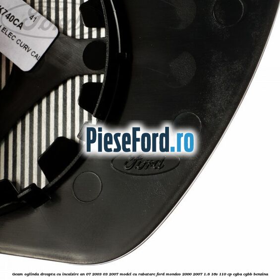 Geam oglinda dreapta cu incalzire an 07/2003-03/2007 model cu rabatare Ford Mondeo 2000-2007 1.8 16V 110 cp Geam oglinda dreapta cu incalzire an 07/2003-03/2007 model cu rabatare Ford Mondeo 2000-2007 1.8 16V 110 cp CGBA, CGBB benzina