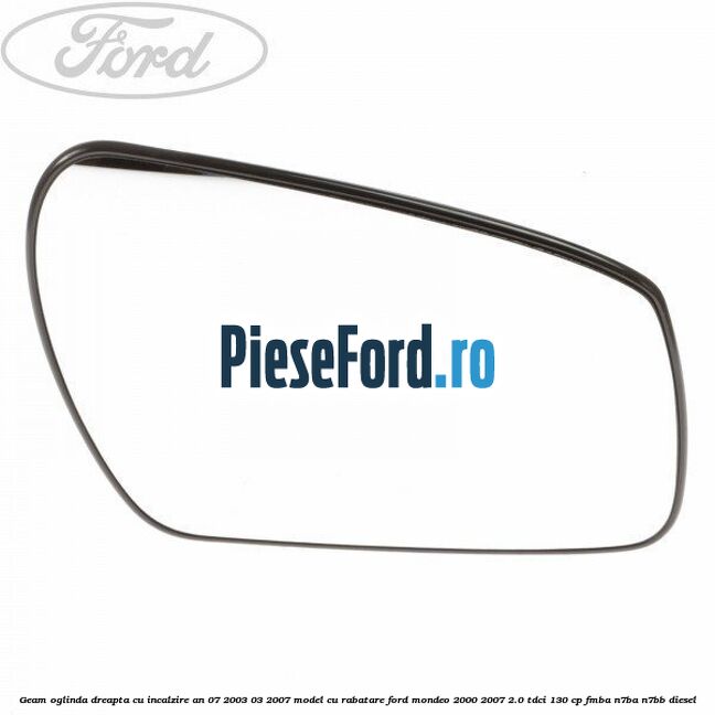 Geam oglinda dreapta cu incalzire an 07/2003-03/2007 model cu rabatare Ford Mondeo 2000-2007 2.0 TDCi 130 cp FMBA, N7BA, N7BB diesel