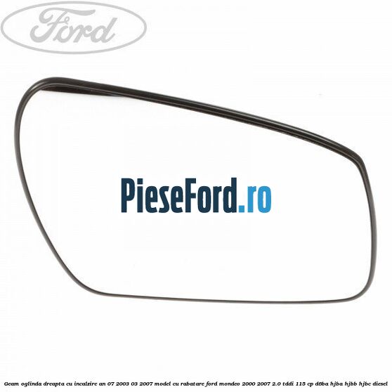 Geam oglinda dreapta cu incalzire an 07/2003-03/2007 model cu rabatare Ford Mondeo 2000-2007 2.0 TDDI 115 cp D6BA, HJBA, HJBB, HJBC diesel