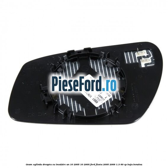 Geam oglinda dreapta cu incalzire an 10/2005-10/2009 Ford Fiesta 2005-2008 1.3 60 cp BAJA benzina