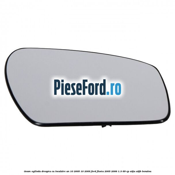 Geam oglinda dreapta cu incalzire an 10/2005-10/2009 Ford Fiesta 2005-2008 1.3 69 cp A9JA, A9JB benzina