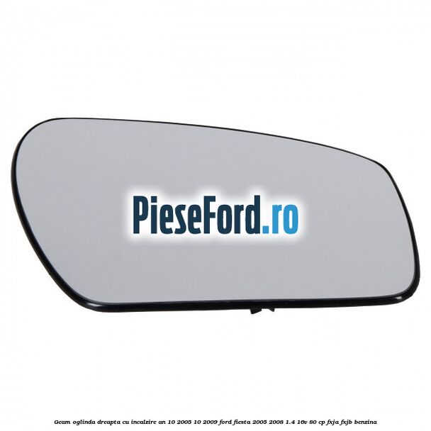 Geam oglinda dreapta cu incalzire an 10/2005-10/2009 Ford Fiesta 2005-2008 1.4 16V 80 cp FXJA, FXJB benzina