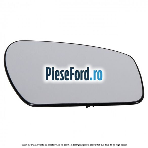 Geam oglinda dreapta cu incalzire an 10/2005-10/2009 Ford Fiesta 2005-2008 1.4 TDCi 68 cp N4JB diesel