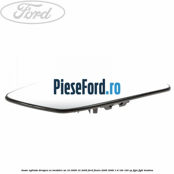 Geam oglinda dreapta cu incalzire an 10/2005-10/2009 Ford Fiesta 2005-2008 1.6 16V 100 cp FYJA, FYJB benzina