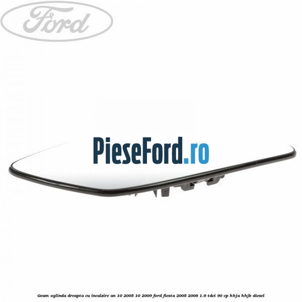 Geam oglinda dreapta cu incalzire an 10/2005-10/2009 Ford Fiesta 2005-2008 1.6 TDCi 90 cp HHJA, HHJB diesel