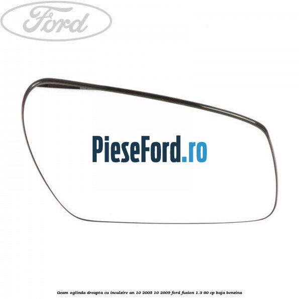 Geam oglinda dreapta cu incalzire an 10/2005-10/2009 Ford Fusion 1.3 60 cp BAJA benzina