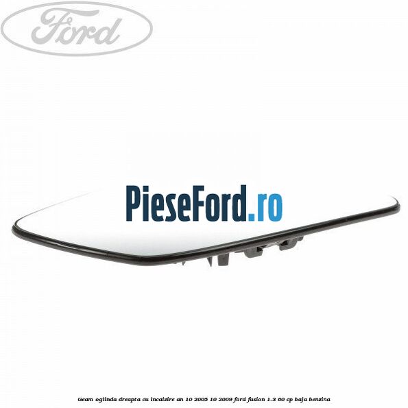 Geam oglinda dreapta cu incalzire an 10/2005-10/2009 Ford Fusion 1.3 60 cp Geam oglinda dreapta cu incalzire an 10/2005-10/2009 Ford Fusion 1.3 60 cp BAJA benzina
