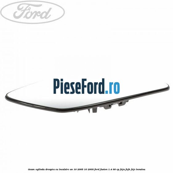 Geam oglinda dreapta cu incalzire an 10/2005-10/2009 Ford Fusion 1.4 80 cp FXJA, FXJB, FXJC benzina