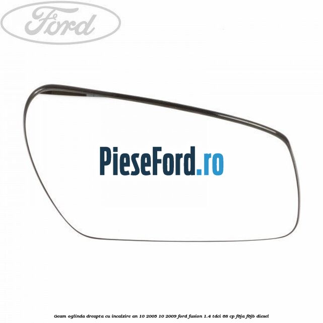 Geam oglinda dreapta cu incalzire an 10/2005-10/2009 Ford Fusion 1.4 TDCi 68 cp F6JA, F6JB diesel
