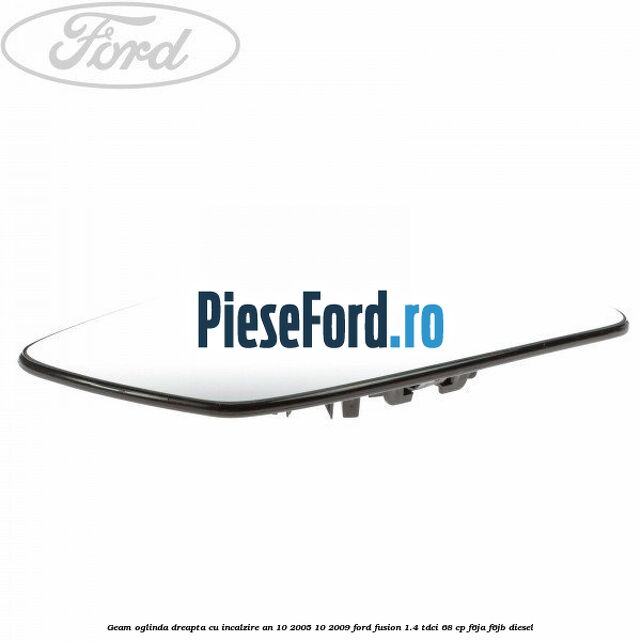 Geam oglinda dreapta cu incalzire an 10/2005-10/2009 Ford Fusion 1.4 TDCi 68 cp F6JA, F6JB diesel
