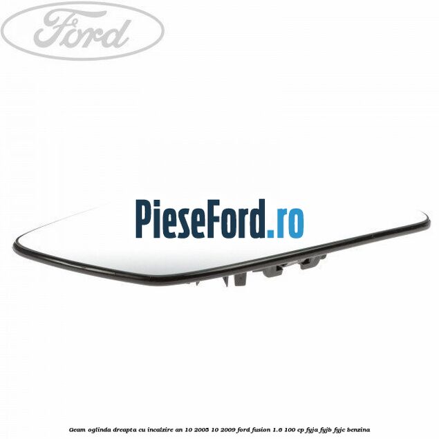 Geam oglinda dreapta cu incalzire an 10/2005-10/2009 Ford Fusion 1.6 100 cp Geam oglinda dreapta cu incalzire an 10/2005-10/2009 Ford Fusion 1.6 100 cp FYJA, FYJB, FYJC benzina