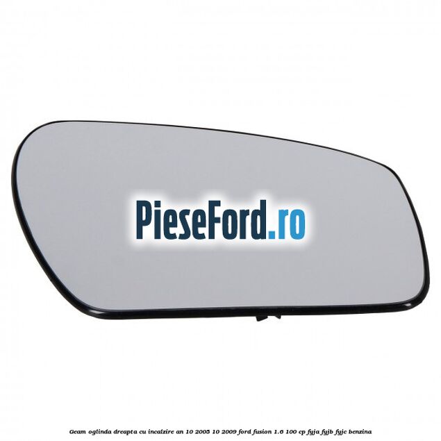 Geam oglinda dreapta cu incalzire an 10/2005-10/2009 Ford Fusion 1.6 100 cp Geam oglinda dreapta cu incalzire an 10/2005-10/2009 Ford Fusion 1.6 100 cp FYJA, FYJB, FYJC benzina