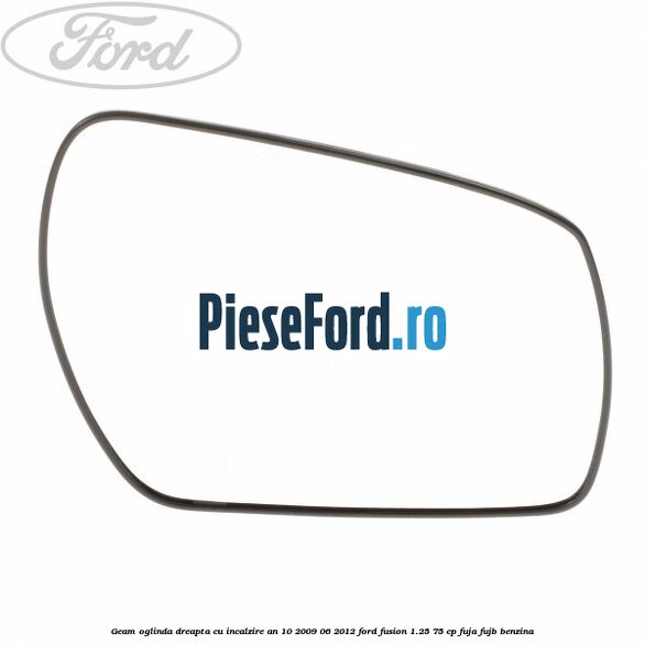 Geam oglinda dreapta cu incalzire an 10/2009-06/2012 Ford Fusion 1.25 75 cp FUJA, FUJB benzina