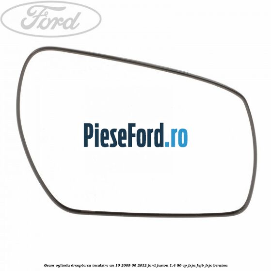 Geam oglinda dreapta cu incalzire an 10/2009-06/2012 Ford Fusion 1.4 80 cp FXJA, FXJB, FXJC benzina