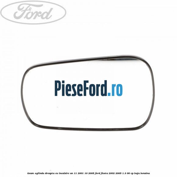 Geam oglinda dreapta cu incalzire an 11/2001-10/2005 Ford Fiesta 2002-2005 1.3 60 cp BAJA benzina