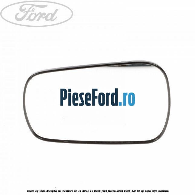 Geam oglinda dreapta cu incalzire an 11/2001-10/2005 Ford Fiesta 2002-2005 1.3 69 cp A9JA, A9JB benzina