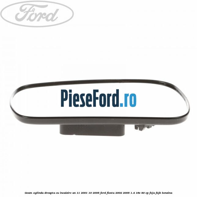 Geam oglinda dreapta cu incalzire an 11/2001-10/2005 Ford Fiesta 2002-2005 1.4 16V 80 cp Geam oglinda dreapta cu incalzire an 11/2001-10/2005 Ford Fiesta 2002-2005 1.4 16V 80 cp FXJA, FXJB benzina