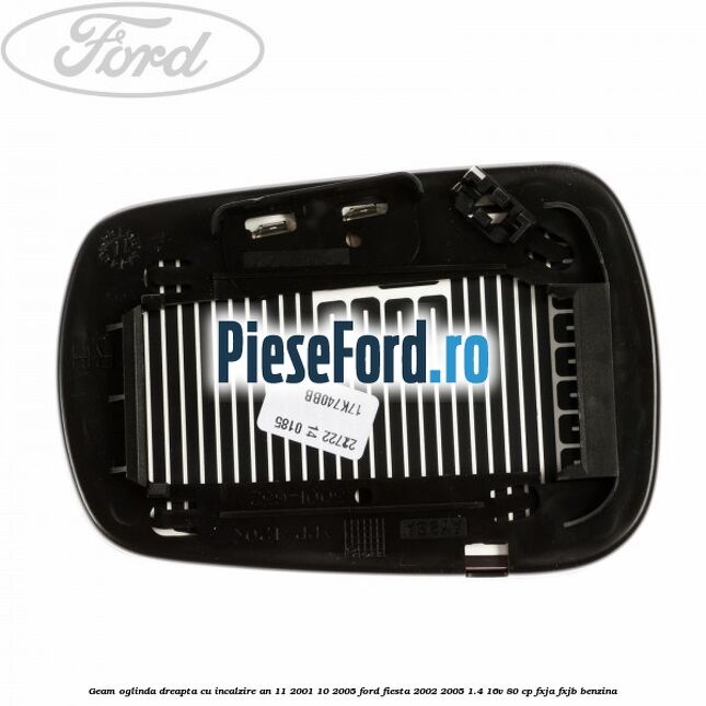 Geam oglinda dreapta cu incalzire an 11/2001-10/2005 Ford Fiesta 2002-2005 1.4 16V 80 cp Geam oglinda dreapta cu incalzire an 11/2001-10/2005 Ford Fiesta 2002-2005 1.4 16V 80 cp FXJA, FXJB benzina