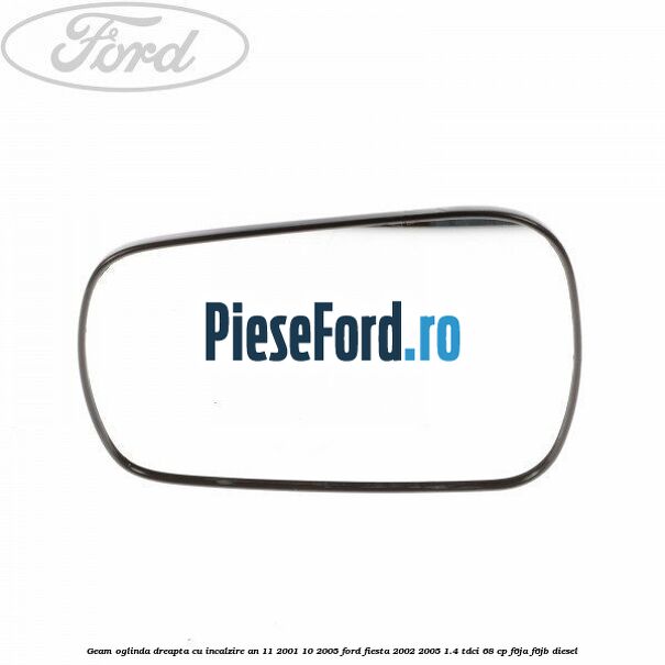 Geam oglinda dreapta cu incalzire an 11/2001-10/2005 Ford Fiesta 2002-2005 1.4 TDCi 68 cp F6JA, F6JB diesel