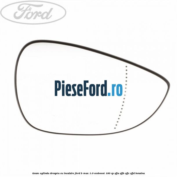 Geam oglinda dreapta cu incalzire Ford B-Max 1.0 EcoBoost 100 cp SFJA, SFJB, SFJC, SFJD benzina