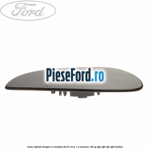 Geam oglinda dreapta cu incalzire Ford B-Max 1.0 EcoBoost 100 cp SFJA, SFJB, SFJC, SFJD benzina