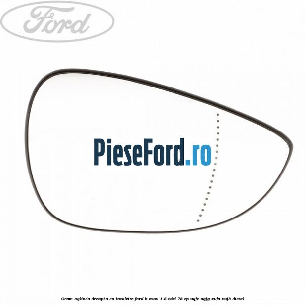 Geam oglinda dreapta cu incalzire Ford B-Max 1.5 TDCi 75 cp UGJC, UGJG, XUJA, XUJB diesel