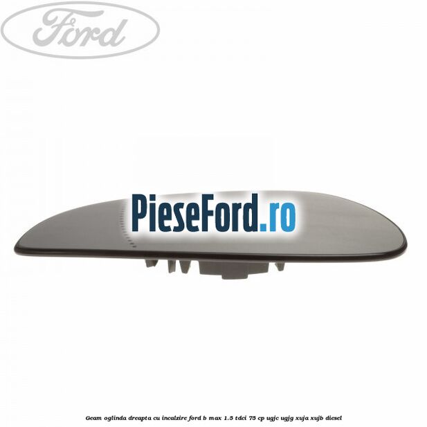 Geam oglinda dreapta cu incalzire Ford B-Max 1.5 TDCi 75 cp UGJC, UGJG, XUJA, XUJB diesel