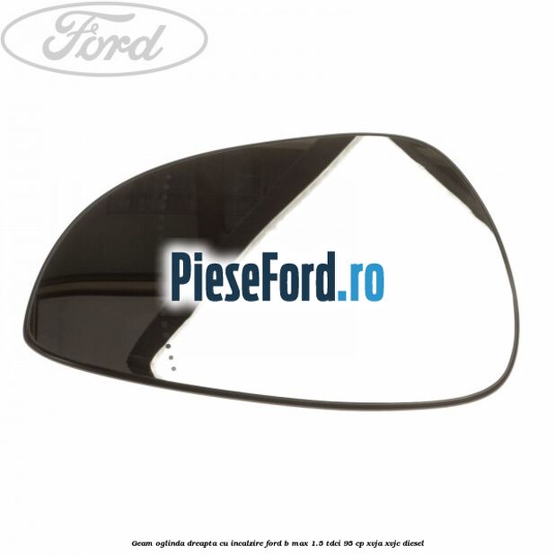 Geam oglinda dreapta cu incalzire Ford B-Max 1.5 TDCi 95 cp XVJA, XVJC diesel