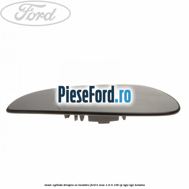 Geam oglinda dreapta cu incalzire Ford B-Max 1.6 Ti 105 cp IQJA, IQJC benzina