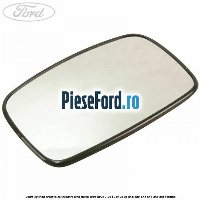 Geam oglinda dreapta cu incalzire Ford Fiesta 1996-2001 1.25 i 16V 75 cp DHA, DHB, DHC, DHD, DHE, DHF benzina