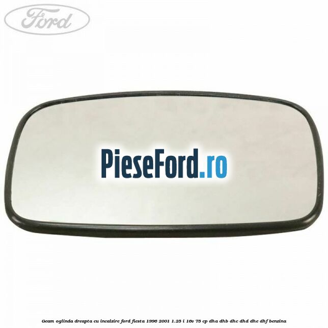 Geam oglinda dreapta cu incalzire Ford Fiesta 1996-2001 1.25 i 16V 75 cp DHA, DHB, DHC, DHD, DHE, DHF benzina