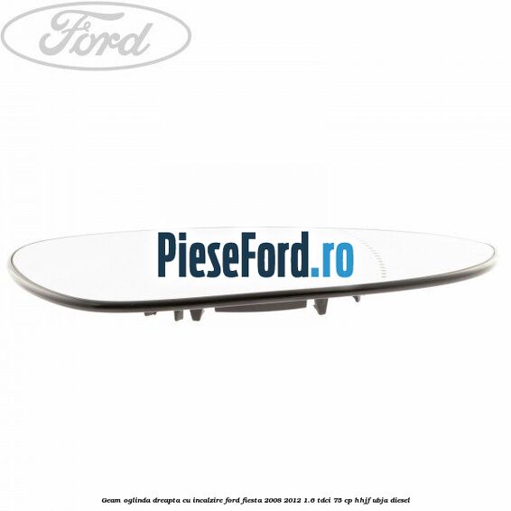 Geam oglinda dreapta cu incalzire Ford Fiesta 2008-2012 1.6 TDCi 75 cp HHJF, UBJA diesel