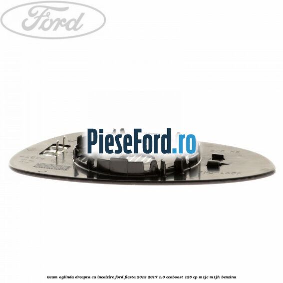 Geam oglinda dreapta cu incalzire Ford Fiesta 2013-2017 1.0 EcoBoost 125 cp M1JE, M1JH benzina