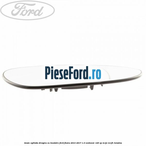 Geam oglinda dreapta cu incalzire Ford Fiesta 2013-2017 1.0 EcoBoost 125 cp M1JE, M1JH benzina