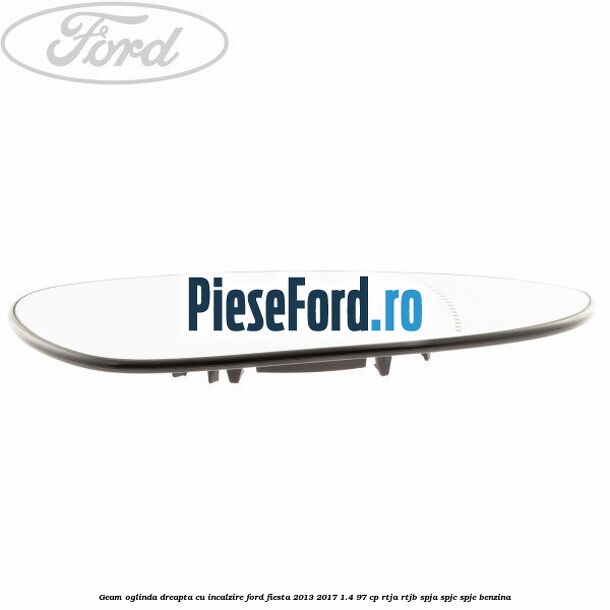 Geam oglinda dreapta cu incalzire Ford Fiesta 2013-2017 1.4 97 cp RTJA, RTJB, SPJA, SPJC, SPJE benzina