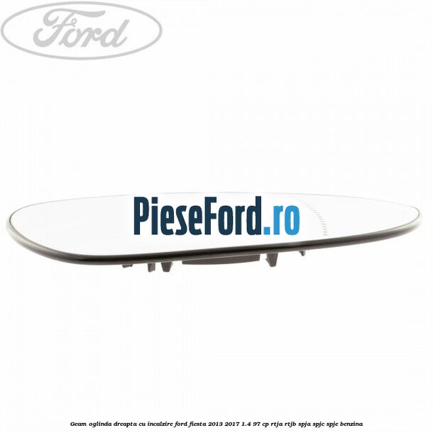 Geam oglinda dreapta cu incalzire Ford Fiesta 2013-2017 1.4 97 cp RTJA, RTJB, SPJA, SPJC, SPJE benzina