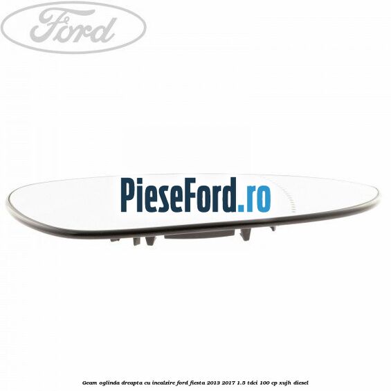 Geam oglinda dreapta cu incalzire Ford Fiesta 2013-2017 1.5 TDCi 100 cp XUJH diesel