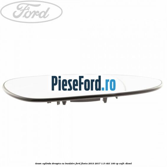 Geam oglinda dreapta cu incalzire Ford Fiesta 2013-2017 1.5 TDCi 100 cp XUJH diesel