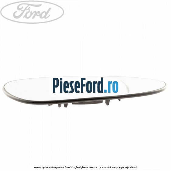 Geam oglinda dreapta cu incalzire Ford Fiesta 2013-2017 1.5 TDCi 95 cp XVJB, XVJC diesel