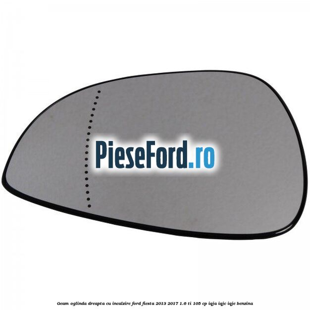 Geam oglinda dreapta cu incalzire Ford Fiesta 2013-2017 1.6 Ti 105 cp Geam oglinda dreapta cu incalzire Ford Fiesta 2013-2017 1.6 Ti 105 cp IQJA, IQJC, IQJE benzina