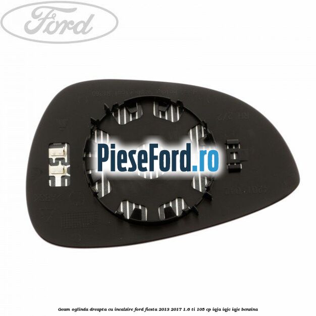 Geam oglinda dreapta cu incalzire Ford Fiesta 2013-2017 1.6 Ti 105 cp Geam oglinda dreapta cu incalzire Ford Fiesta 2013-2017 1.6 Ti 105 cp IQJA, IQJC, IQJE benzina